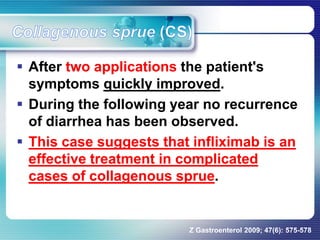  After two applications the patient's
symptoms quickly improved.
 During the following year no recurrence
of diarrhea has been observed.
 This case suggests that infliximab is an
effective treatment in complicated
cases of collagenous sprue.
Z Gastroenterol 2009; 47(6): 575-578
 