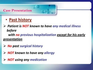 Case Presentation
 Patient is NOT known to have any medical illness
before
with no previous hospitalization except for his early
presentation
 No past surgical history
 NOT known to have any allergy
 NOT using any medication
• Past history
 