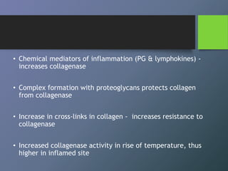 • Chemical mediators of inflammation (PG & lymphokines) -
increases collagenase
• Complex formation with proteoglycans protects collagen
from collagenase
• Increase in cross-links in collagen - increases resistance to
collagenase
• Increased collagenase activity in rise of temperature, thus
higher in inflamed site
 