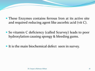  These Enzymes contains ferrous Iron at its active site
and required reducing agent like ascorbic acid (vit C).
 So vitamin C deficiency (called Scurvey) leads to poor
hydroxylation causing spongy & bleeding gums.
 It is the main biochemical defect seen in survey.
Dr. Inayat u Rahman Abbasi 18
 