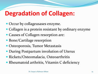 Degradation of Collagen:
 Occur by collageusases enzyme.
 Collagen is a protein resistant by ordinary enzyme
 Causes of Collagen resorption are:
 Bone/Cartilage resorption
 Osteoporosis, Tumor Metastasis
 During Postpartum involution of Uterus
 Rickets/Osteomalacia, Osteoarthritis
 Rheumatoid arthritis, Vitamin C deficiency
Dr. Inayat u Rahman Abbasi 25
 