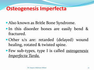 Osteogenesis Imperfecta
 Also known as Britle Bone Syndrome.
 In this disorder bones are easily bend &
fractured.
 Other s/s are: retarded (delayed) wound
healing, rotated & twisted spine.
 Few sub-types, type I is called osteogenesis
Imperfecta Tarda.
Dr. Inayat u Rahman Abbasi 27
 