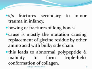 s/s fractures secondary to minor
trauma in infancy.
bowing or fractures of long bones.
cause is mostly the mutation causing
replacement of glycine residue by other
amino acid with bulky side chain.
this leads to abnormal polypeptide &
inability to form triple-helix
conformation of collagen.
Dr. Inayat u Rahman Abbasi 28
 