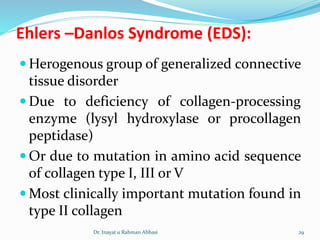 Ehlers –Danlos Syndrome (EDS):
 Herogenous group of generalized connective
tissue disorder
 Due to deficiency of collagen-processing
enzyme (lysyl hydroxylase or procollagen
peptidase)
 Or due to mutation in amino acid sequence
of collagen type I, III or V
 Most clinically important mutation found in
type II collagen
Dr. Inayat u Rahman Abbasi 29
 