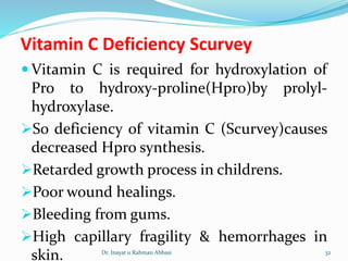 Vitamin C Deficiency Scurvey
 Vitamin C is required for hydroxylation of
Pro to hydroxy-proline(Hpro)by prolyl-
hydroxylase.
So deficiency of vitamin C (Scurvey)causes
decreased Hpro synthesis.
Retarded growth process in childrens.
Poor wound healings.
Bleeding from gums.
High capillary fragility & hemorrhages in
skin. Dr. Inayat u Rahman Abbasi 32
 