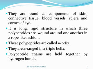  They are found as components of skin,
connective tissue, blood vessels, sclera and
cornea of eye.
 It is long, rigid structure in which three
polypeptides are wound around one another in
a rope like fashion.
 These polypeptides are called α-helix.
 They are arranged in a triple helix.
 Polypeptide chains are held together by
hydrogen bonds.
Dr. Inayat u Rahman Abbasi 5
 
