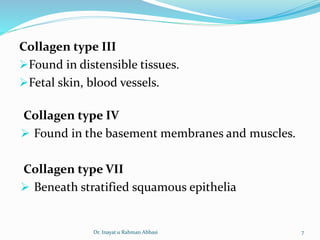 Collagen type III
Found in distensible tissues.
Fetal skin, blood vessels.
Collagen type IV
 Found in the basement membranes and muscles.
Collagen type VII
 Beneath stratified squamous epithelia
Dr. Inayat u Rahman Abbasi 7
 