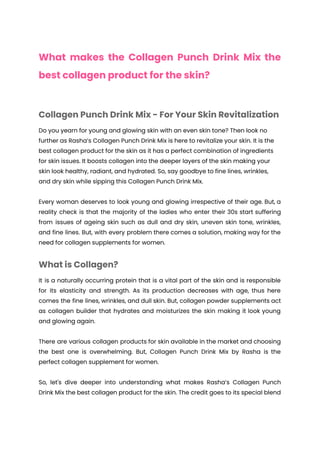 What makes the Collagen Punch Drink Mix the
best collagen product for the skin?
Collagen Punch Drink Mix - For Your Skin Revitalization
Do you yearn for young and glowing skin with an even skin tone? Then look no
further as Rasha’s Collagen Punch Drink Mix is here to revitalize your skin. It is the
best collagen product for the skin as it has a perfect combination of ingredients
for skin issues. It boosts collagen into the deeper layers of the skin making your
skin look healthy, radiant, and hydrated. So, say goodbye to fine lines, wrinkles,
and dry skin while sipping this Collagen Punch Drink Mix.
Every woman deserves to look young and glowing irrespective of their age. But, a
reality check is that the majority of the ladies who enter their 30s start suffering
from issues of ageing skin such as dull and dry skin, uneven skin tone, wrinkles,
and fine lines. But, with every problem there comes a solution, making way for the
need for collagen supplements for women.
What is Collagen?
It is a naturally occurring protein that is a vital part of the skin and is responsible
for its elasticity and strength. As its production decreases with age, thus here
comes the fine lines, wrinkles, and dull skin. But, collagen powder supplements act
as collagen builder that hydrates and moisturizes the skin making it look young
and glowing again.
There are various collagen products for skin available in the market and choosing
the best one is overwhelming. But, Collagen Punch Drink Mix by Rasha is the
perfect collagen supplement for women.
So, let's dive deeper into understanding what makes Rasha’s Collagen Punch
Drink Mix the best collagen product for the skin. The credit goes to its special blend
 