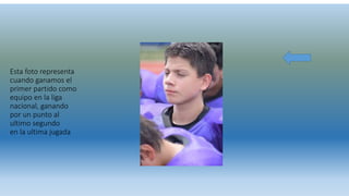 Esta foto representa
cuando ganamos el
primer partido como
equipo en la liga
nacional, ganando
por un punto al
ultimo segundo
en la ultima jugada
 