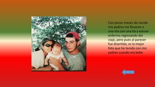 Con pocos meses de nacido
mis padres me llevaron a
una isla con una tía y estuve
enfermo regresando del
viaje, pero pues al parecer
fue divertido, es la mejor
foto que he tenido con mis
padres cuando era bebe
 