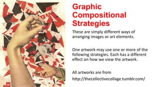 Graphic
Compositional
Strategies
These are simply different ways of
arranging images or art elements.
One artwork may use one or more of the
following strategies. Each has a different
effect on how we view the artwork.
All artworks are from
http://thecollectivecollage.tumblr.com/

 