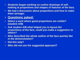 Students began working on outline drawings of self, looking at proportions and shapes of features of the face. We had a discussion about proportions and how to make them stronger. Questions asked: Select a work where good proportions are visible? (student A/B) Ask student A/B what helped you to layout the proportions of the face, could you make a suggestion to others? Who described the whole outline of the face quickly like in the demonstration? Did this help? Who did not use the suggested approach? 