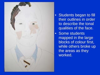 Students began to fill their outlines in order to describe the tonal qualities of the face. Some students mapped in the large blocks of colour first, while others broke up the areas as they worked. 