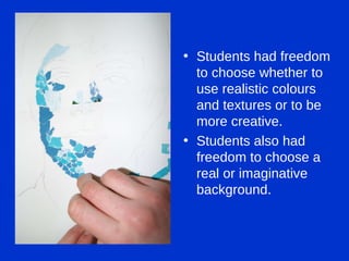 Students had freedom to choose whether to use realistic colours and textures or to be more creative. Students also had freedom to choose a real or imaginative background. 