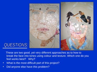 These are two good, yet very different approaches as to how to break the face into tones using colour and texture. Which one do you feel works best?  Why? What is the most difficult part of this project? Did anyone else have this problem? QUESTIONS: 