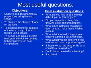 Most useful questions: Objectives: Observe and document facial proportions using line and shape. To observe the shapes of tone on the face. To describe the tonal qualities of the face using colour and texture using collage. To design and plan a suitable background that incorporates hobbies/interests in final composition. Final evaluation questions: What did you find to be the most difficult part of this project? Did you enjoy describing this drawing using coloured papers? What other materials could have been used to make these finished pieces? What advice would you give to a student starting a collage project? What would you do different if you had to start this composition again? If these works had another life what could they be used for? Could these be used in adverting? If so how? 