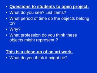 Questions to students to open project: What do you see? List items? What period of time do the objects belong to?  Why? What profession do you think these objects might represent ? This is a close-up of an art work. What do you think it might be? 