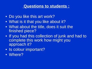Questions to students : Do you like this art work? What is it that you like about it? What about the title, does it suit the finished piece? If you had this collection of junk and had to complete this work how might you approach it? Is colour important? Where? 