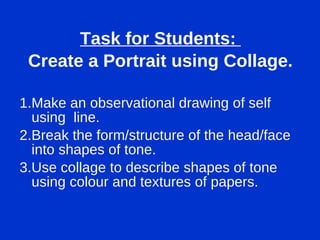 Task for Students:  Create a Portrait using Collage. 1.Make an observational drawing of self using  line. 2.Break the form/structure of the head/face into shapes of tone. 3.Use collage to describe shapes of tone using colour and textures of papers. 
