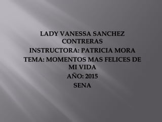 LADY VANESSA SANCHEZ
CONTRERAS
INSTRUCTORA: PATRICIA MORA
TEMA: MOMENTOS MAS FELICES DE
MI VIDA
AÑO: 2015
SENA
 