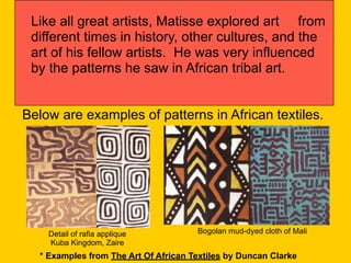 Like all great artists, Matisse explored art from
different times in history, other cultures, and the
art of his fellow artists. He was very influenced
by the patterns he saw in African tribal art.
Detail of rafia applique
Kuba Kingdom, Zaire
Below are examples of patterns in African textiles.
Bogolan mud-dyed cloth of Mali
* Examples from The Art Of African Textiles by Duncan Clarke
 
