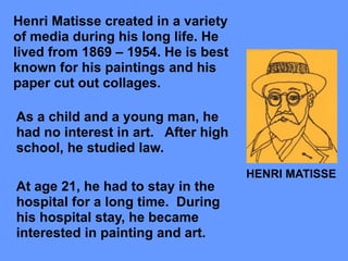 Henri Matisse created in a variety
of media during his long life. He
lived from 1869 – 1954. He is best
known for his paintings and his
paper cut out collages.
HENRI MATISSE
As a child and a young man, he
had no interest in art. After high
school, he studied law.
At age 21, he had to stay in the
hospital for a long time. During
his hospital stay, he became
interested in painting and art.
 