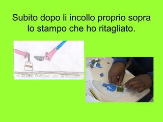 Subito dopo li incollo proprio sopra
lo stampo che ho ritagliato.
 