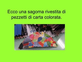 Ecco una sagoma rivestita di
pezzetti di carta colorata.
 