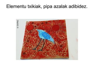 Elementu txikiak, pipa azalak adibidez.

 