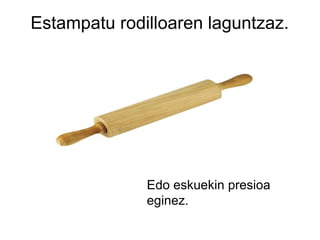 Estampatu rodilloaren laguntzaz.

Edo eskuekin presioa
eginez.

 