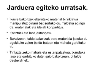Jarduera egiteko urratsak.








Ikasle bakoitzak ekarritako material birziklatua
manipulatuz oinarri bat sortuko du. Taldeka egingo
da, materialak eta ideiak konpartituz.
Entiztatu eta lana estanpatu.
Bukatzean, talde bakoitzak bere materiala jasoko du
egokituko zaion balda batean eta mahaia garbituko
du.
Tintaztatzeko mahaia eta estanpatzekoa, txandaka
jaso eta garbituko dute, saio bakoitzean, bi talde
desberdinek.

 