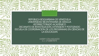 REPÚBLICA BOLIVARIANA DE VENEZUELA
UNIVERSIDAD BICENTENARIA DE ARAGUA
VICERRECTORADO ACADÉMICO
DECANATO DE INVESTIGACIÓN, EXTENSIÓN Y POSTGRADO
ESCUELA DE COORDINACION DE LOS PROGRAMAS EN CIENCIAS DE
LA EDUCACION
JUDDY COLLAGUAZO
C.I. 1716887870
 