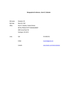 !                                     Boiographical & reference…Kevin E. Collander




    Birth place:   Cleveland, OH
    Birth date:    March 09, 1953
    Office:        Kevin E. Collander, Creative Director
                   RETAIL PRODUCTIVITY ENHANCEMENT
                   2585 County Road 184
                   Cardington, OH 43315


    Links:         Cell:                                            614.499.0012


                   E-Mail:                                          kcworkin@gmail.com


                   LinkedIn:                                        www.linkedin.com/in/kevincollander
 