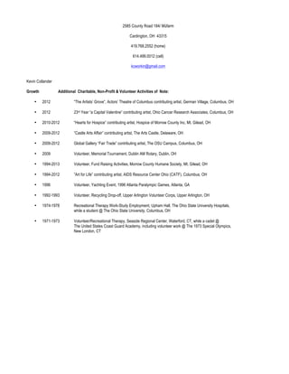 2585 County Road 184/ Müfarm

                                                               Cardington, OH 43315

                                                                419.768.2552 (home)

                                                                 614.499.0012 (cell)

                                                                kcworkin@gmail.com


Kevin Collander

Growth            Additional Charitable, Non-Profit & Volunteer Activities of Note:

    •    2012              “The Artists’ Grove”, Actors’ Theatre of Columbus contributing artist, German Village, Columbus, OH

    •    2012              23rd Year “a Capital Valentine” contributing artist, Ohio Cancer Research Associates, Columbus, OH

    •    2010-2012         “Hearts for Hospice” contributing artist, Hospice of Morrow County Inc, Mt. Gilead, OH

    •    2009-2012         ”Castle Arts Affair” contributing artist, The Arts Castle, Delaware, OH

    •    2009-2012         Global Gallery “Fair Trade” contributing artist, The OSU Campus, Columbus, OH

    •    2009              Volunteer, Memorial Tournament, Dublin AM Rotary, Dublin, OH

    •    1994-2013         Volunteer, Fund Raising Activities, Morrow County Humane Society, Mt. Gilead, OH

    •    1994-2012         ”Art for Life” contributing artist, AIDS Resource Center Ohio (CATF), Columbus, OH

    •    1996              Volunteer, Yachting Event, 1996 Atlanta Paralympic Games, Atlanta, GA

    •    1992-1993         Volunteer, Recycling Drop-off, Upper Arlington Volunteer Corps, Upper Arlington, OH

    •    1974-1978         Recreational Therapy Work-Study Employment, Upham Hall, The Ohio State University Hospitals,
                           while a student @ The Ohio State University, Columbus, OH

    •    1971-1973         Volunteer/Recreational Therapy, Seaside Regional Center, Waterford, CT, while a cadet @
                           The United States Coast Guard Academy, including volunteer work @ The 1973 Special Olympics,
                           New London, CT
 