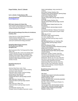 Project Portfolio…Kevin E. Collander                           director, planning/design, design presentation &
                                                               rendering
                                                              -Cord Custom Framing, Columbus, Ohio:
                                                               Prototype Custom Framing Department: planning/ design
kevin e collander, Creative Director, RPE                      consult, fixture detailing & rendering
                         Retail Productivity Enhancements     -Cord 5th Avenue, Columbus, Ohio:
(formerly RenderPoint)                                         Specialty Camera Retail: planning/ design consult &
kcworkin@gmail.com                                             renderings
                                                              -Cord Tuttle Crossing, Columbus, Ohio:
                                                               Specialty Camera Retail: planning/ design consult &
                                                               renderings
RPE/ Interior Systems, Mt. Gilead, Ohio                       -Erie General Electric Federal Credit Union, Erie,
-Interior Systems/ Davis Residence, Mt. Gilead, Ohio:          Pennsylvania:
 Picnic Pavilion with Kitchen/Bath/Toilet: concept design      Credit Union Branch: planning/ design consult &
 & design development documentation                            renderings
                                                              -First Commonwealth Bank, Pittsburgh, Pennsylvania:
                                                               Bank Branches: prototype graphics program installa-
RPE/ ethnicitiFactorsDesign/ Davis Wince ltd. Architecture,    tions
Columbus, Ohio                                                -HSBC, Mars, NY, NY:
                                                               Bank Branch: design consult & rendering
-A New Vision for an Urban Student Marketplace,               -Lion’s Den, Columbus, Ohio:
 Howard University, Washington, D.C.:                          Specialty Adult Retail: planning/ design consult &
 University Bookstore: design consultant & renderings for      renderings
 power-point audit/directional strategy presentation          -S&G Manufacturing Group, LLC, Columbus, Ohio:
                                                               Trade Show Booth: planning/ design consult &
                                                               rendering
RenderPoint/ Mark & Susan Auckerman,                          -Strike Zone Restaurant, Florida:
The Chandler House Gift Shop                                   Prototype Theme Baseball Stadium Restaurant: planning/
Springfield, Ohio                                              design consult & renderings
                                                              -The OSU Computer Store, Columbus, Ohio:
-Bliss Accessories & Gifts, The Shoppes @ River Ridge,         Specialty Brands Computer Retail: planning/ design
 Dublin, Ohio:                                                 consult & rendering
 Prototype Specialty Gifts, Jewelry & Vera Bradley World:
                                                              -Westernbank, Condado, Condado, Puerto Rico:
 designer of directional strategy, planning/design/mer-
                                                               Bank Branch: planning/ design consult & renderings,
 chandising, fixture design, design presentation, design
                                                               component design development documents
 development documents, coordination w/ K2 Group
 (landlord) & William Shepherd Architects (permit/            -Westernbank, Old San Juan, San Juan, Puerto Rico:
 architect of record)                                          Bank Branch: planning/ design consult & renderings,
                                                               component design development documents
                                                              -Westernbank World Plaza, Hato Rey, Puerto Rico:
RenderPoint/ Bachman ID,                                       Mixed-use Office Tower & Bank Branch: planning/
Dublin, Ohio                                                   design consult & renderings, component design de-
                                                               velopment documents
-American Wing Factory, Austin, Texas:
 Theme Food Restaurant: design consult & rendering            RenderPoint/ chute gerdeman retail,
                                                              Columbus, Ohio
-Ameritrade, Omaha, Nebraska:
 Retail Brand Office Prototype: directional strategy,
 positioning, planning/ design consult                        -C&A, Brazil:
-Carolina Premier, North Carolina:                             Specialty Fashion Apparel: merchandise presentation
 Prototype Bank Branch: planning/ design consult &             concepts & sketch renderings
 rendering                                                    -KOHLS, Pickerington, Ohio:
-CME Credit Union, Columbus, Ohio:                             Specialty Department Store: merchandise presentation
 Credit Union Branch: planning/ design consult &               concepts & sketch renderings
 rendering                                                    -Man Alive, a division of The Hang-Up Shoppes, Inc.,
-CME Credit Union, Hilliard, Ohio:                             Indianapolis, Indiana:
 Credit Union Branch: planning/ design consult &               Hip-Hop Apparel Store: planning/ design/ merchan-
 rendering                                                     dising/ graphics, renderings & prototype design pre-
-Cord Beechwold, Columbus, Ohio:                               sentations, design development documentation
 Prototype Camera & ScrapBook Supercenter: creative           -Plaskolite, Columbus, Ohio:
 