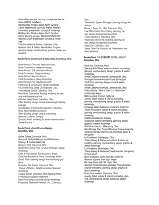 Vendor Merchandiser: fixturing concept sketches for         Ohio:
 in-line LOWES installation                                  “TeleHealth” System Prototype: planning/ design ren-
-RJ Reynolds, Winston-Salem, North Carolina:                 derings
 Camel Beast House: Specialty Brands Retail En-             -Renny J. Tyson Co., LPA, Columbus, Ohio:
 vironments: presentation concepts & renderings              Law Office Interior Re-modeling: planning/ de-
-RJ Reynolds, Winston-Salem, North Carolina:                 sign, design development documents
 Camel Smoking Lounge, Atlanta Hartsfield Inter-            -Tyson Residence, Columbus, Ohio:
 National Airport: presentation concepts & render-           Residential Interior Re-modeling: planning/ de-
 ings
                                                             sign, design development documents
-The Ohio Historical Society, Columbus, Ohio:               -Value City, Columbus, Ohio:
 Museum Store & Exterior Identification Program:             Select Table-Top Product Line Presentation: ren-
 planning/ design/ merchandising/ graphics, design pre-      dered sketches
 sentation
                                                            RenderPoint/ THE EVERETT RETAIL GROUP,
RenderPoint/ Daniel Cline & Associates, Columbus, Ohio
                                                            Columbus, Ohio
-Anton Airfood: Cincinnati Regional Airport:                -Adult Xpo, Columbus, Ohio:
 Food Concessions: design renderings                         Specialty Adult Retail: exterior & interior remodeling,
-Anton Airfood: JFK International Airport:                   planning, merchandising, design, graphics & sketch
 Food Concession: design rendering                           renderings
-Anton Airfood: Memphis Airport:                            -Amish Craftsman Furniture, Jeffersonville, Ohio:
 Food Concessions: design renderings                         Prototype Furniture/Antiques Store & Prototype
-Anton Airfood: Port Columbus Airport:                       Thrift Store: planning/ design consult & sketch
 Food Court & Concessions: design renderings                 renderings
-Four Points Real Estate Development, LTD.,                 -Amish Craftsman Furniture, Jeffersonville, Ohio:
 The Goddard School, Columbus, Ohio:                         Policy Ad Line, “Rent It/ Own It” to “Rent>Own”:
 Pre-School Commercial Building: rendering for plan-         ad line/ logo design
 ning board review/approval                                 -B&G Jewelers, Carmel, California:
-Glimcher Realty Trust, Columbus, Ohio:                      Jewelry Retail: exterior & interior remodeling,
 Office Building: design consult & rendering for leasing     planning, merchandising, design, graphics & sketch
 package                                                     renderings
-Schottenstein Investment Corporation, Columbus,            -Fontana’s Italian Restaurant, Cupertino, California:
 Ohio/ Albany Bedding Company:                               Theme Restaurant: exterior & interior remodeling,
 Office Building: design consult & rendering                 planning, merchandising, design, graphics & sketch
                                                             renderings
-Swoozie’s, Atlanta, Georgia:
                                                            -Goldfinch Restaurant, Indiana:
 Specialty Retail: rendering for tenant criteria landlord
                                                             Restaurant: exterior remodeling, planning, design,
 review/approval
                                                             graphics & sketch renderings
                                                            -JDM Structures, ltd., Millersburg, Ohio:
RenderPoint/ ethnicitiFactorsDesign,                         Barn/Storage Shed Product Brochure: theme design/de-
Columbus, Ohio                                               velopment of color chart lay-out for primary (base) &
                                                             trim paints
-Global Gallery, Columbus, Ohio:                            -La Chatelaine, Worthington, Ohio:
 Non-profit Fairtrade Markets: Audit/Directional             Theme Bakery & Restaurant: exterior & interior re-
 Strategy, & rendered sketches                               modeling, planning, merchandising, design, graphics &
-Brewers’ Yard, Columbus, Ohio:                              sketch renderings
 Model Room Focal Point Furniture Prototype: design         -La Chatelaine, Worthington, Ohio:
 renderings                                                  Theme Bakery & Restaurant: hand sketches (b/w pencil)
-Casa & Video Stores, Rio de Janeiro, Brazil:                for food ad art
 Consumer Electronics, Home Furnishings, White              -Marie’s Designer Outlet, Danville, California:
 Goods Store: planning/ design/ merchandising/ gra-          Womens’ Apparel Store: logo design
 phics                                                      -Mt. Hope Fence Ltd., Mt. Hope, Ohio:
-Columbus City Center, Columbus, Ohio:                       Specialty Fence/Gazebo/Landscape Products Retail:
 “Parade of Rooms” Retail Environment Concept:               exterior remodeling, planning, design, graphics &
 renderings                                                  sketch renderings
-Factors Design, Columbus, Ohio/ National Home              -Posin Fine Jewelers, Columbus, Ohio:
 Furnishing Association/ HighPoint:                          Jewelry Retail: exterior & interior remodeling, plan-
 Home Furnishings: planning/ design renderings               ning, merchandising, design, graphics & sketch
-Physicians’ TeleHealth Network, Inc., Columbus,             renderings
 