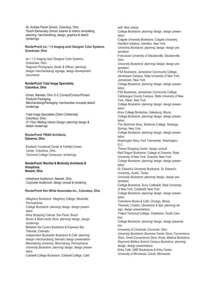 -St. Andrew Parish School, Columbus, Ohio:                      well, New Jersey:
 Parish Elementary School: exterior & interior remodeling,      College Bookstore: planning/ design, design presen-
 planning, merchandising, design, graphics & sketch             tation
 renderings                                                    -Colgate University Bookstore, Colgate University,
                                                                Hamilton Initiative, Hamilton, New York:
RenderPoint/ six / 1 2 imaging.next/ Designer Color Systems,    University Bookstore: planning/ design, design pre-
Grandview, Ohio                                                 sentation
                                                               -Franciscan University of Steubenville, Steubenville,
-six / 1 2 imaging.next/ Designer Color Systems,                Ohio:
 Grandview, Ohio:                                               University Bookstore: planning/ design, design pre-
 Regional Photography Studio & Offices: planning/               sentation
 design/ merchandising/ signage, design development            -FSA Bookstore, Jamestown Community College,
 documents                                                      Jamestown Campus, State University of New York,
                                                                Jamestown, New York:
RenderPoint/ Total Image Specialists,                           College Bookstore: planning/ design, design presen-
Columbus, Ohio                                                  tation
                                                               -FSA Bookstore, Jamestown Community College,
-Dimex, Marietta, Ohio: E-Z Connect/Contour/Protect             Cattaraugus County Campus, State University of New
 Products Packaging:                                            York, Olean, New York:
 Merchandising/Packaging: merchandise concepts sketch           College Bookstore: planning/ design, design presen-
 renderings                                                     tation
                                                               -Knox College Bookstore, Galesburg, Illinois:
-Total Image Specialists (Client Cofidential),
                                                                College Bookstore: planning/ design, design presen-
 Columbus, Ohio:
                                                                tation
 2nd Floor Waiting Interior Design: planning/ design &
 sketch renderings                                             -The Skidmore Shop, Skidmore College, Saratoga
                                                                Springs, New York:
                                                                College Bookstore: planning/ design, design presen-
RenderPoint/ TRIAD Architects,
                                                                tation
Gahanna, Ohio
                                                               -Washington Navy Yard Towncenter, Washington,
                                                                D.C.:
-Eastland Vocational Center & Fairfield Career
                                                                Theme Shopping Center: design consult
 Center, Columbus, Ohio:
                                                               -Red Dragon Bookstore, College at Oneonta, State
 Technical College Campuses: renderings
                                                                University of New York, Oneonta, New York:
                                                                College Bookstore: planning/ design, design presen-
RenderPoint/ Wachtel & McAnally Architects &                    tation
Holophane,
                                                               -St. Edward’s University Bookstore, St. Edward’s
Newark, Ohio
                                                                University, Austin, Texas:
                                                                University Bookstore: planning/ design, design pre-
-Holophane Auditorium, Newark, Ohio:
 Corporate Auditorium: design consult & rendering               sentation
                                                               -College Bookstore, Suny Cobleskill, State University
RenderPoint/ Ken White Associates Inc., Columbus, Ohio          of New York, Cobleskill, New York:
                                                                College Bookstore: planning/ design, design presen-
-Allegheny Bookstore, Allegheny College, Meadville,             tation
 Pennsylvania:                                                 -Transitions Books & Café, Chicago, Illinois:
 College Bookstore: planning/ design, design presen-            Thematic ( holistic ) Bookstore & Spa: planning/ de-
 tation                                                         sign, design presentations
-Atica Shopping Cultural, Sao Paulo, Brazil:                   -Trident Technical College, Charleston, South Caro-
 Books & Multi-media Store: planning/ design, design            lina:
 renderings                                                     College Bookstore: planning/ design, design presenta-
-Between the Covers Bookstore & Espresso Bar,                   tion
 Telluride, Colorado:                                          -University of Cincinnati, Cincinnati, Ohio:
 Independent Bookseller Bookstore & Café: planning/             University Bookstore, Business Center Store, Convenience
 design/ merchandising, thematic design presentation            Store, Small Convenience Store, Kiosk, Medical Bookstore,
-Bloomsburg University, Bloomsburg, Pennsylvania:               Raymond Walters Branch Campus Bookstore: planning/
 University Bookstore: planning/ design, design presen-         design, design presentations
 tation                                                        -Kirby Café, UMD Bookstores & Kirby Center,
-Caldwell College Bookstore, Caldwell College, Cald-            University of Minnesota, Duluth, Minnesota:
 