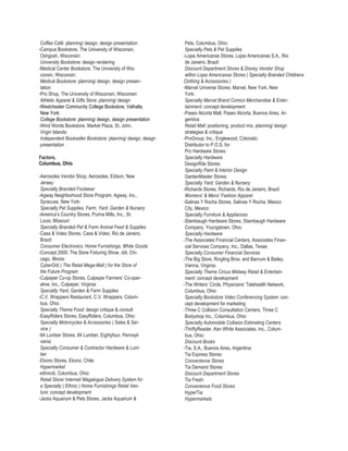 Coffee Café: planning/ design, design presentation            Pets, Columbus, Ohio:
-Campus Bookstore, The University of Wisconsin,                Specialty Pets & Pet Supplies
 Oshgosh, Wisconsin:                                          -Lojas Americanas Stores, Lojas Americanas S.A., Rio
 University Bookstore: design rendering                        de Janeiro, Brazil:
-Medical Center Bookstore, The University of Wis-              Discount Department Stores & Disney Vendor Shop
 consin, Wisconsin:                                            within Lojas Americanas Stores ( Specialty Branded Childrens
 Medical Bookstore: planning/ design, design presen-          Clothing & Accessories )
 tation                                                       -Marvel Universe Stores, Marvel, New York, New
-Pro Shop, The University of Wisconsin, Wisconsin:             York:
 Athletic Apparel & Gifts Store: planning/ design              Specialty Marvel Brand Comics Merchandise & Enter-
-Westchester Community College Bookstore, Valhalla,            tainment: concept development
 New York:                                                    -Paseo Alcorta Mall, Paseo Alcorta, Buenos Aires, Ar-
 College Bookstore: planning/ design, design presentation      gentina:
-Wind Words Bookstore, Market Plaza, St. John,                 Retail Mall: positioning, product mix, planning/ design
 Virgin Islands:                                               strategies & critique
 Independent Bookseller Bookstore: planning/ design, design   -ProGroup, Inc., Englewood, Colorado:
 presentation                                                  Distributor to P.O.S. for:
                                                               Pro Hardware Stores:
Factors,                                                       Specialty Hardware
Columbus, Ohio                                                 DesignRite Stores:
                                                               Specialty Paint & Interior Design
-Aerosoles Vendor Shop, Aerosoles, Edison, New                 GardenMaster Stores:
 Jersey:                                                       Specialty Yard, Garden & Nursery
 Specialty Branded Footwear                                   -Richards Stores, Richards, Rio de Janeiro, Brazil:
-Agway Neighborhood Store Program, Agway, Inc.,                Womens’ & Mens’ Fashion Apparel
 Syracuse, New York:                                          -Salinas Y Rocha Stores, Salinas Y Rocha, Mexico
 Specialty Pet Supplies, Farm, Yard, Garden & Nursery          City, Mexico:
-America’s Country Stores, Purina Mills, Inc., St.             Specialty Furniture & Appliances
 Louis, Missouri:                                             -Stambaugh Hardware Stores, Stambaugh Hardware
 Specialty Branded Pet & Farm Animal Feed & Supplies           Company, Youngstown, Ohio:
-Casa & Video Stores, Casa & Video, Rio de Janeiro,            Specialty Hardware
 Brazil:                                                      -The Associates Financial Centers, Associates Finan-
 Consumer Electronics, Home Furnishings, White Goods           cial Services Company, Inc., Dallas, Texas:
-Concept 2000, The Store Fixturing Show, ddi, Chi-             Specialty Consumer Financial Services
 cago, Illinois:                                              -The Big Store, Ringling Bros. and Barnum & Bailey,
 CyberOrb ( The Retail Mega-Mall ) for the Store of            Vienna, Virginia:
 the Future Program                                            Specialty Theme Circus Midway Retail & Entertain-
-Culpeper Co-op Stores, Culpeper Farmers’ Co-oper-             ment: concept development
 ative, Inc., Culpeper, Virginia:                             -The Writers’ Circle, Physicians’ Telehealth Network,
 Specialty Yard, Garden & Farm Supplies                        Columbus, Ohio:
-C.V. Wrappers Restaurant, C.V. Wrappers, Colum-               Specialty Bookstore Video Conferencing System: con-
 bus, Ohio:                                                    cept development for marketing
 Specialty Theme Food: design critique & consult              -Three C Collision Consultation Centers, Three C
-EasyRiders Stores, EasyRiders, Columbus, Ohio:                Bodyshop Inc., Columbus, Ohio:
 Specialty Motorcycles & Accessories ( Sales & Ser-            Specialty Automobile Collision Estimating Centers
 vice )                                                       -ThriftyReader, Ken White Associates, Inc., Colum-
-84 Lumber Stores, 84 Lumber, Eightyfour, Pennsyl-             bus, Ohio:
 vania:                                                        Discount Books
 Specialty Consumer & Contractor Hardware & Lum-              -Tia, S.A., Buenos Aires, Argentina:
 ber                                                           Tia Express Stores:
-Ekono Stores, Ekono, Chile:                                   Convenience Stores
 Hypermarket                                                   Tia Demand Stores:
-ethniciti, Columbus, Ohio:                                    Discount Department Stores
 Retail Store/ Internet/ Magalogue Delivery System for         Tia Fresh:
 a Specialty ( Ethnic ) Home Furnishings Retail Ven-           Convenience Food Stores
 ture: concept development                                     HyperTia:
-Jacks Aquarium & Pets Stores, Jacks Aquarium &                Hypermarkets
 