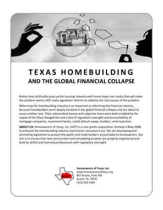 TEXAS HOMEBUILDING
       AND THE GLOBAL FINANCIAL COLLAPSE

Rather than artificially prop up the housing industry with home buyer tax credits that will make
the problem worse, HOT seeks legislation reforms to address the root causes of the problem.
Reforming the homebuilding industry is as important as reforming the financial industry,
because homebuilders were deeply involved in the global financial collapse and are about to
cause another one. Their substandard homes and subprime loans were both enabled by the
repeal of the Glass-Steagall Act and a lack of regulatory oversight and accountability of
mortgage companies, investment banks, credit default swaps, builders, and inspectors.
ABOUT US: Homeowners of Texas, Inc. (HOT) is a non-profit corporation, formed in May 2008
to enhance the homebuilding industry and restore consumer trust. We are developing and
promoting legislation to protect the public and make builders accountable to homeowners. Our
aim is to ensure that new construction and remodeling projects are properly engineered and
built by skilled and licensed professionals with regulatory oversight.




                                            Homeowners of Texas, Inc.
                                            www.homeownersoftexas.org
                                            807 Brazos, Suite 304
                                            Austin, TX 78701
                                            (512) 502-5349
 