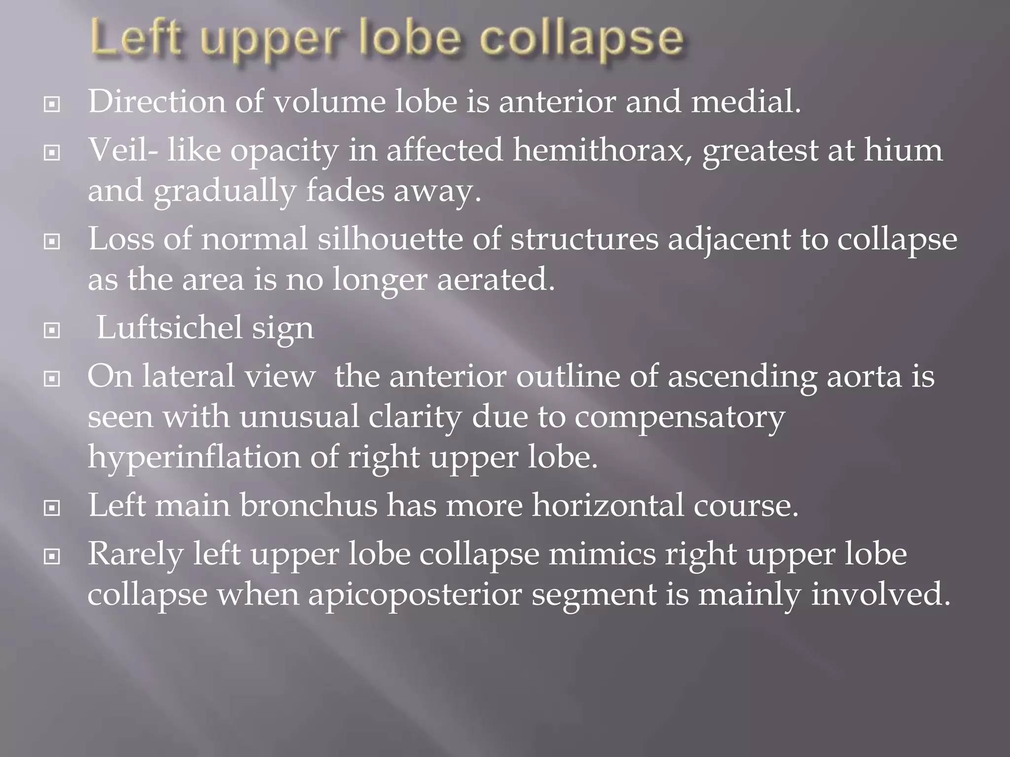  Direction of volume lobe is anterior and medial.
 Veil- like opacity in affected hemithorax, greatest at hium
and gradually fades away.
 Loss of normal silhouette of structures adjacent to collapse
as the area is no longer aerated.
 Luftsichel sign
 On lateral view the anterior outline of ascending aorta is
seen with unusual clarity due to compensatory
hyperinflation of right upper lobe.
 Left main bronchus has more horizontal course.
 Rarely left upper lobe collapse mimics right upper lobe
collapse when apicoposterior segment is mainly involved.
 