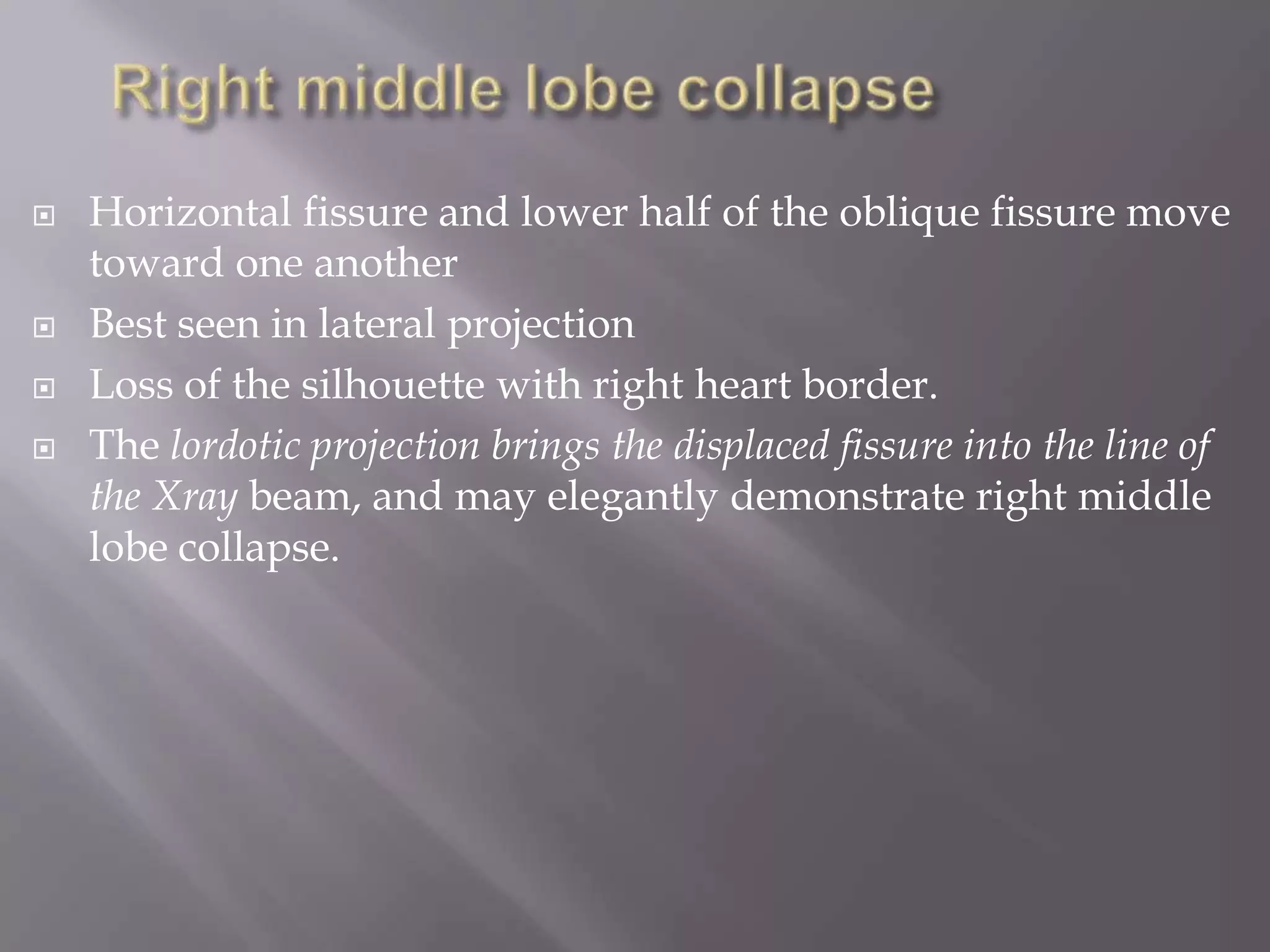  Horizontal fissure and lower half of the oblique fissure move
toward one another
 Best seen in lateral projection
 Loss of the silhouette with right heart border.
 The lordotic projection brings the displaced fissure into the line of
the Xray beam, and may elegantly demonstrate right middle
lobe collapse.
 