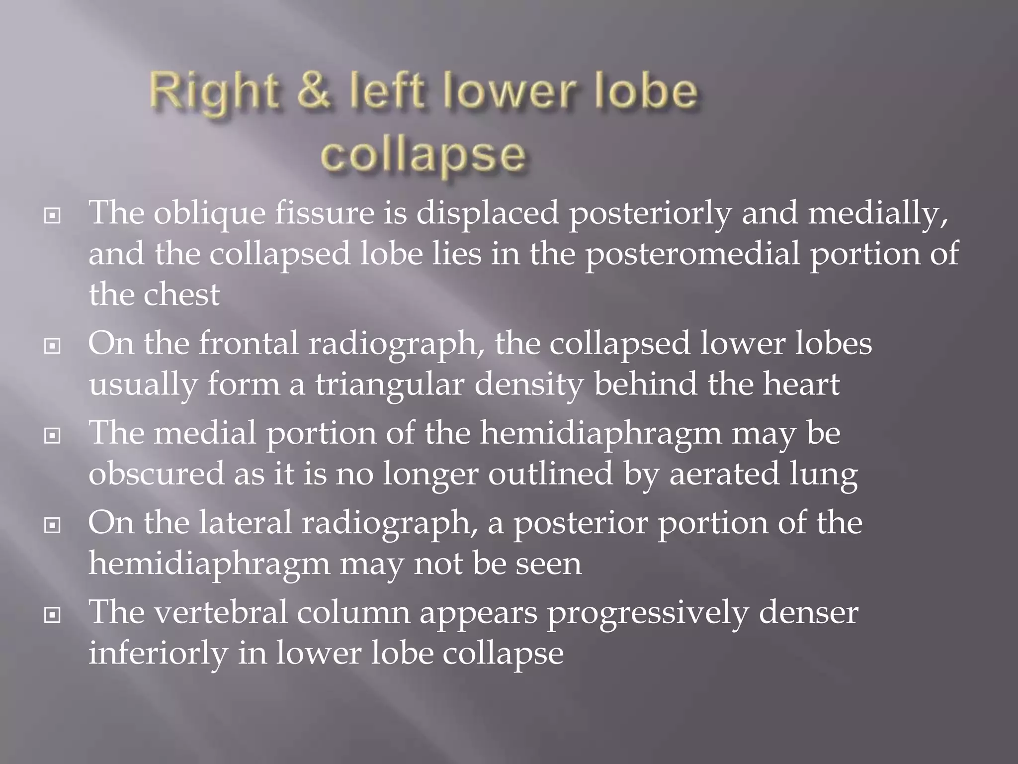  The oblique fissure is displaced posteriorly and medially,
and the collapsed lobe lies in the posteromedial portion of
the chest
 On the frontal radiograph, the collapsed lower lobes
usually form a triangular density behind the heart
 The medial portion of the hemidiaphragm may be
obscured as it is no longer outlined by aerated lung
 On the lateral radiograph, a posterior portion of the
hemidiaphragm may not be seen
 The vertebral column appears progressively denser
inferiorly in lower lobe collapse
 