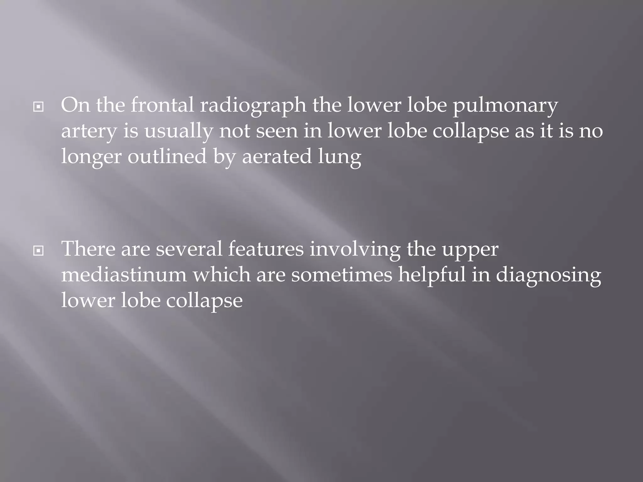  On the frontal radiograph the lower lobe pulmonary
artery is usually not seen in lower lobe collapse as it is no
longer outlined by aerated lung
 There are several features involving the upper
mediastinum which are sometimes helpful in diagnosing
lower lobe collapse
 