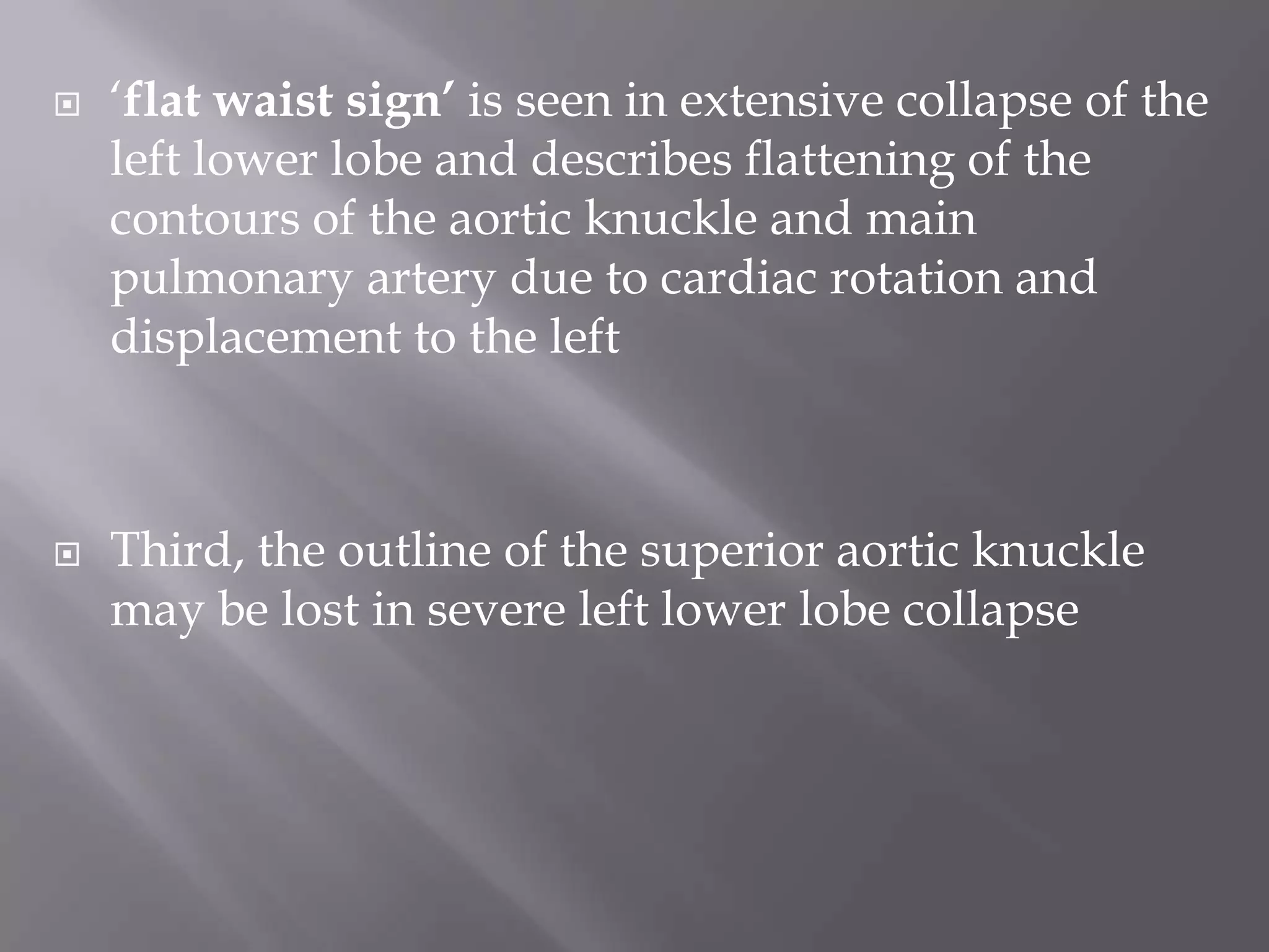  ‘flat waist sign’ is seen in extensive collapse of the
left lower lobe and describes flattening of the
contours of the aortic knuckle and main
pulmonary artery due to cardiac rotation and
displacement to the left
 Third, the outline of the superior aortic knuckle
may be lost in severe left lower lobe collapse
 