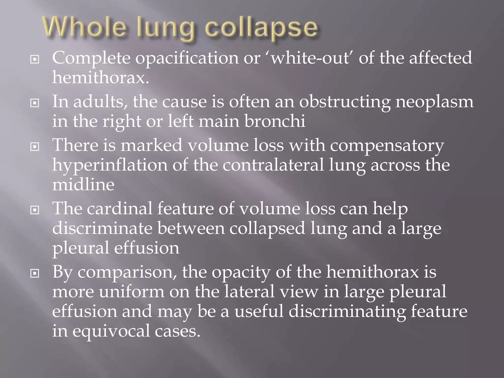  Complete opacification or ‘white-out’ of the affected
hemithorax.
 In adults, the cause is often an obstructing neoplasm
in the right or left main bronchi
 There is marked volume loss with compensatory
hyperinflation of the contralateral lung across the
midline
 The cardinal feature of volume loss can help
discriminate between collapsed lung and a large
pleural effusion
 By comparison, the opacity of the hemithorax is
more uniform on the lateral view in large pleural
effusion and may be a useful discriminating feature
in equivocal cases.
 