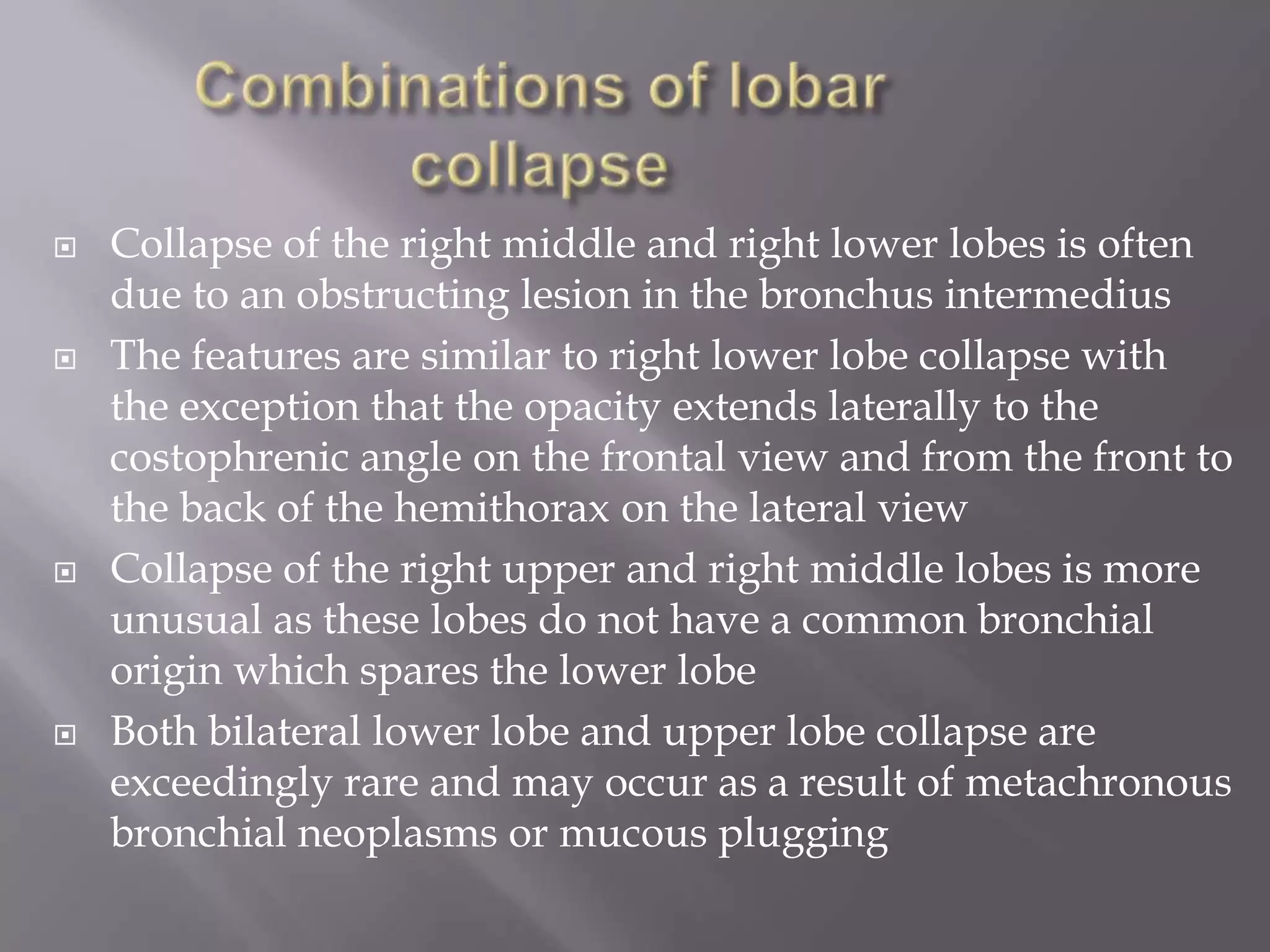  Collapse of the right middle and right lower lobes is often
due to an obstructing lesion in the bronchus intermedius
 The features are similar to right lower lobe collapse with
the exception that the opacity extends laterally to the
costophrenic angle on the frontal view and from the front to
the back of the hemithorax on the lateral view
 Collapse of the right upper and right middle lobes is more
unusual as these lobes do not have a common bronchial
origin which spares the lower lobe
 Both bilateral lower lobe and upper lobe collapse are
exceedingly rare and may occur as a result of metachronous
bronchial neoplasms or mucous plugging
 
