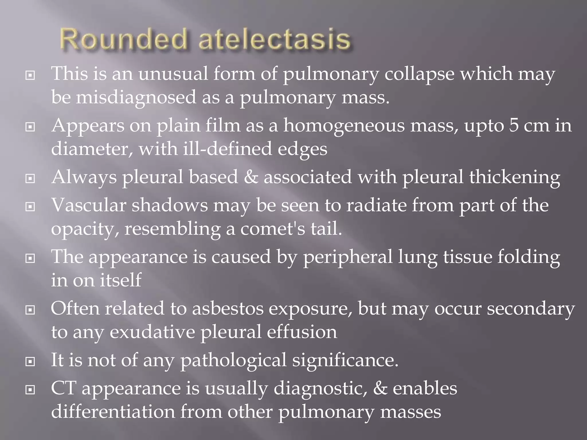  This is an unusual form of pulmonary collapse which may
be misdiagnosed as a pulmonary mass.
 Appears on plain film as a homogeneous mass, upto 5 cm in
diameter, with ill-defined edges
 Always pleural based & associated with pleural thickening
 Vascular shadows may be seen to radiate from part of the
opacity, resembling a comet's tail.
 The appearance is caused by peripheral lung tissue folding
in on itself
 Often related to asbestos exposure, but may occur secondary
to any exudative pleural effusion
 It is not of any pathological significance.
 CT appearance is usually diagnostic, & enables
differentiation from other pulmonary masses
 