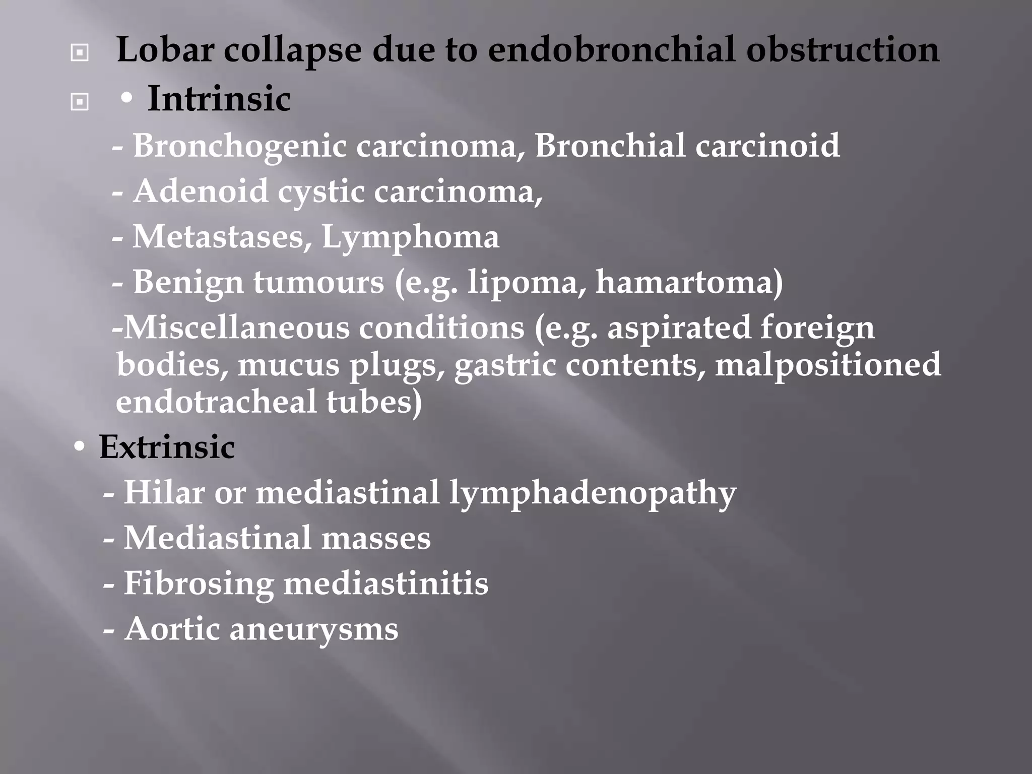  Lobar collapse due to endobronchial obstruction
 • Intrinsic
- Bronchogenic carcinoma, Bronchial carcinoid
- Adenoid cystic carcinoma,
- Metastases, Lymphoma
- Benign tumours (e.g. lipoma, hamartoma)
-Miscellaneous conditions (e.g. aspirated foreign
bodies, mucus plugs, gastric contents, malpositioned
endotracheal tubes)
• Extrinsic
- Hilar or mediastinal lymphadenopathy
- Mediastinal masses
- Fibrosing mediastinitis
- Aortic aneurysms
 
