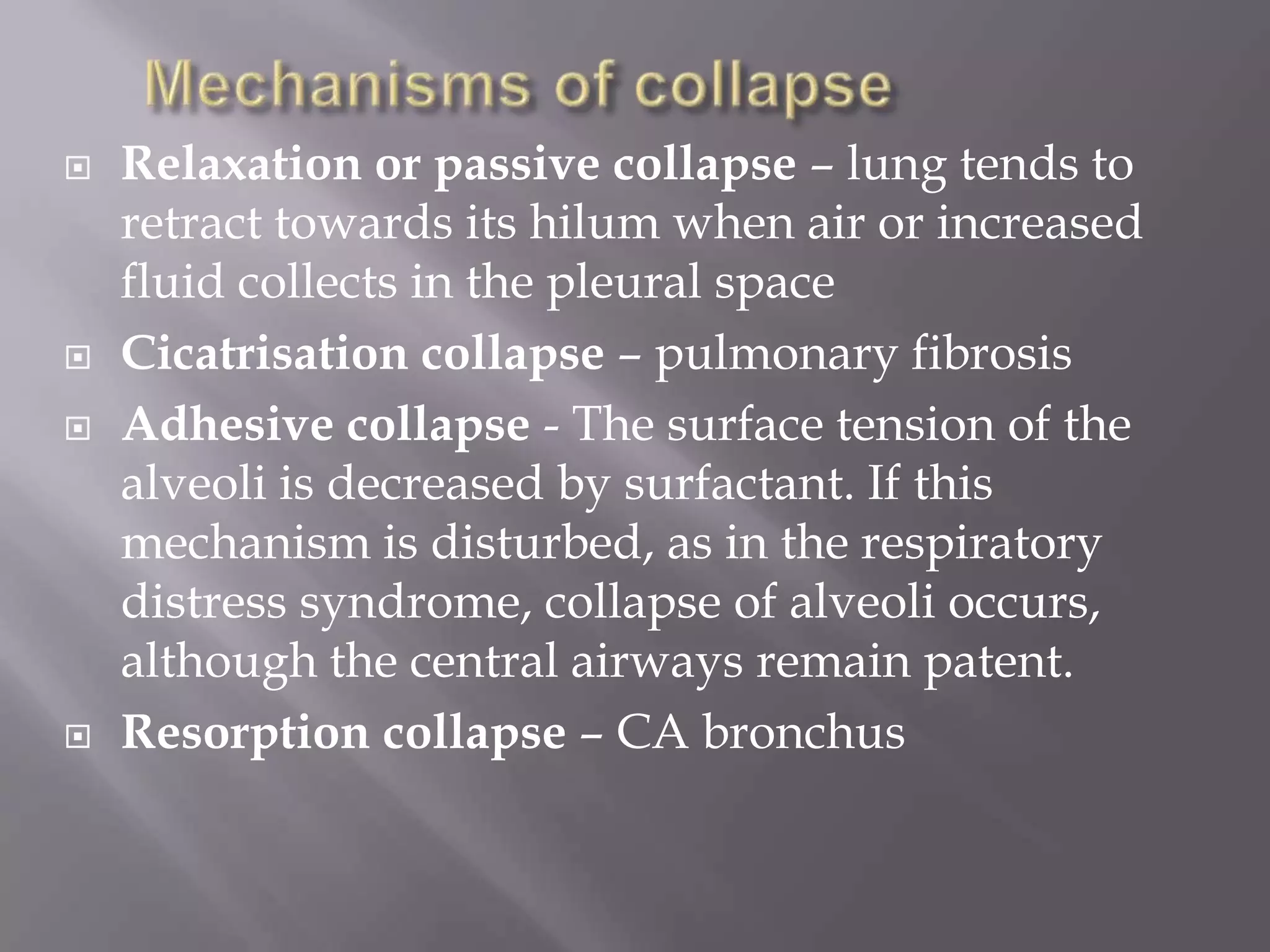  Relaxation or passive collapse – lung tends to
retract towards its hilum when air or increased
fluid collects in the pleural space
 Cicatrisation collapse – pulmonary fibrosis
 Adhesive collapse - The surface tension of the
alveoli is decreased by surfactant. If this
mechanism is disturbed, as in the respiratory
distress syndrome, collapse of alveoli occurs,
although the central airways remain patent.
 Resorption collapse – CA bronchus
 