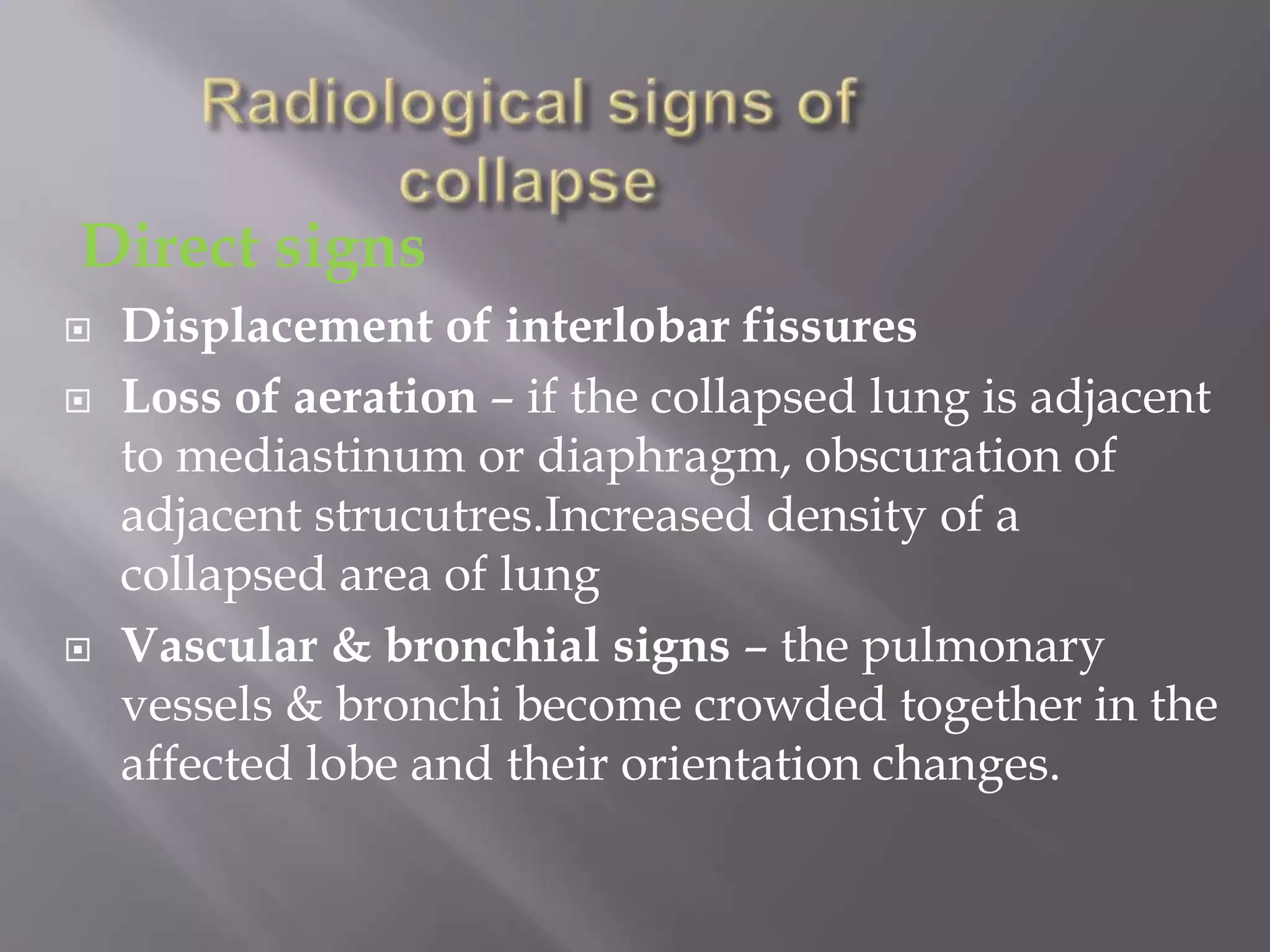 Direct signs
 Displacement of interlobar fissures
 Loss of aeration – if the collapsed lung is adjacent
to mediastinum or diaphragm, obscuration of
adjacent strucutres.Increased density of a
collapsed area of lung
 Vascular & bronchial signs – the pulmonary
vessels & bronchi become crowded together in the
affected lobe and their orientation changes.
 